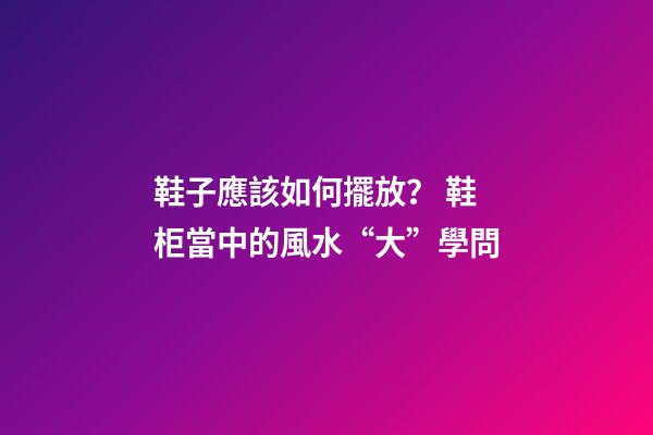 鞋子應該如何擺放？ 鞋柜當中的風水“大”學問